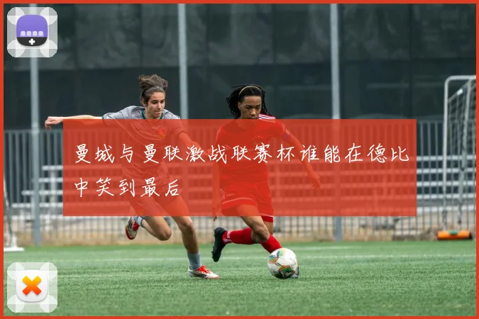 曼城与曼联激战联赛杯谁能在德比中笑到最后