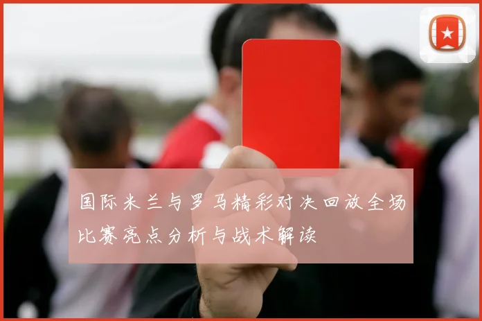国际米兰与罗马精彩对决回放全场比赛亮点分析与战术解读