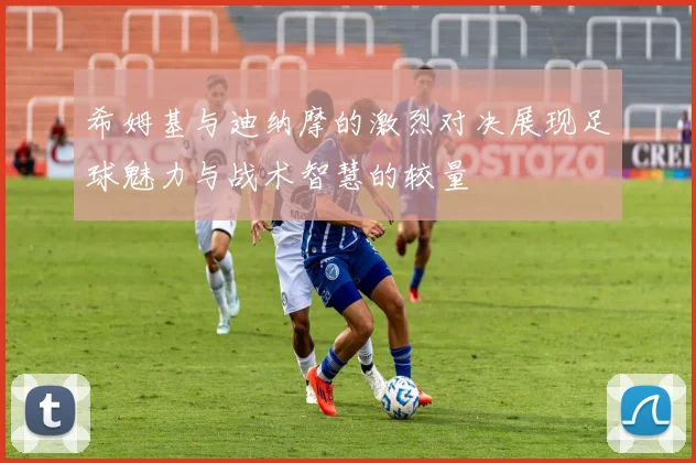 希姆基与迪纳摩的激烈对决展现足球魅力与战术智慧的较量