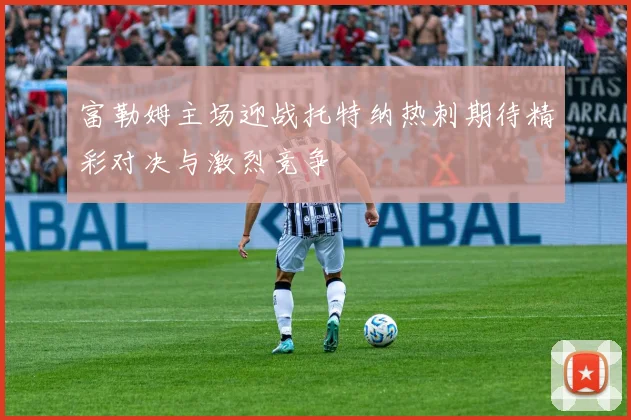 富勒姆主场迎战托特纳热刺期待精彩对决与激烈竞争
