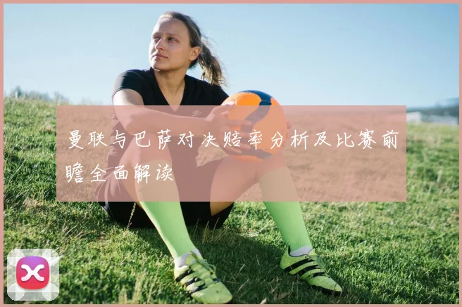 曼联与巴萨对决赔率分析及比赛前瞻全面解读