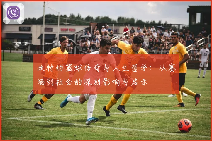 坎特的篮球传奇与人生哲学：从赛场到社会的深刻影响与启示