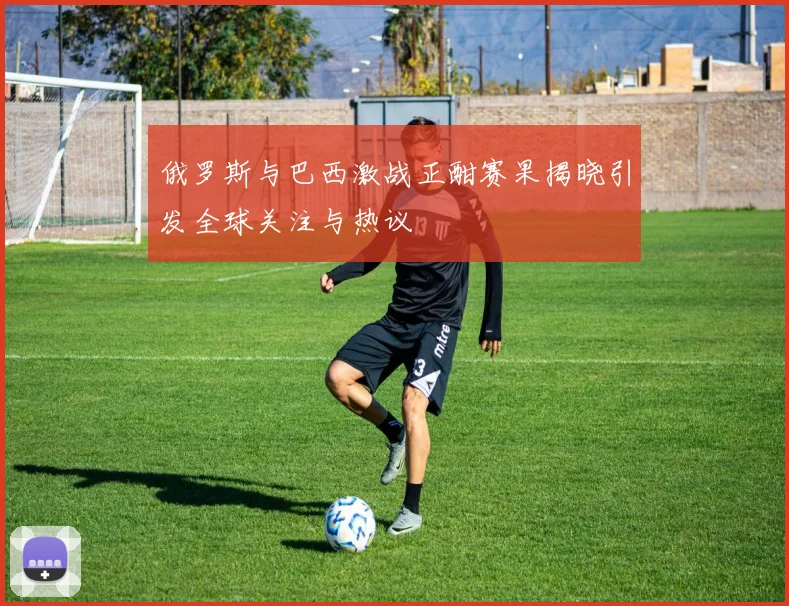 俄罗斯与巴西激战正酣赛果揭晓引发全球关注与热议