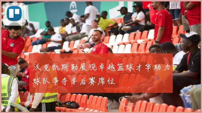 沃克凯斯勒展现卓越篮球才华助力球队争夺季后赛席位