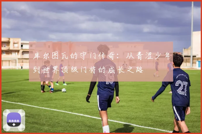 库尔图瓦的守门传奇：从青涩少年到世界顶级门将的成长之路