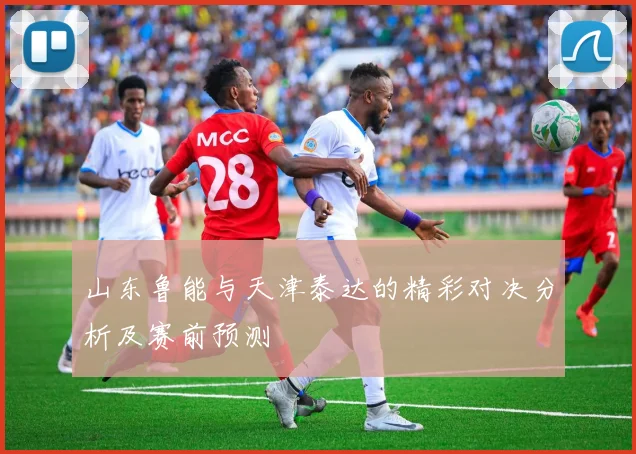 山东鲁能与天津泰达的精彩对决分析及赛前预测