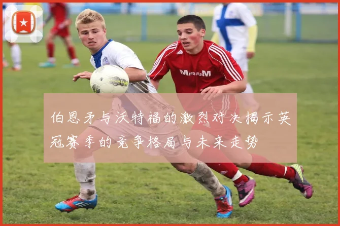 伯恩矛与沃特福的激烈对决揭示英冠赛季的竞争格局与未来走势