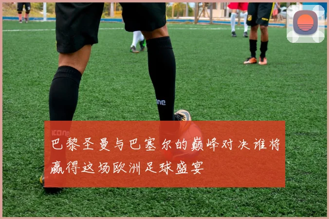 巴黎圣曼与巴塞尔的巅峰对决谁将赢得这场欧洲足球盛宴