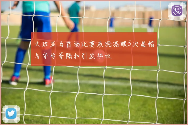 文班亚马首场比赛表现亮眼5次盖帽与字母哥隔扣引发热议