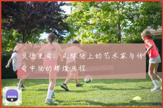 莫德里奇：足球场上的艺术家与传奇中场的辉煌历程