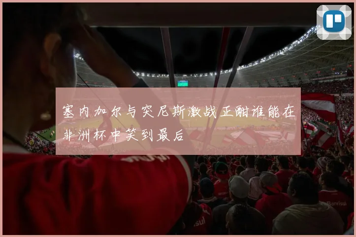 塞内加尔与突尼斯激战正酣谁能在非洲杯中笑到最后
