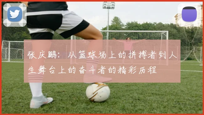 张庆鹏：从篮球场上的拼搏者到人生舞台上的奋斗者的精彩历程