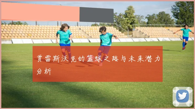 贾雷斯沃克的篮球之路与未来潜力分析