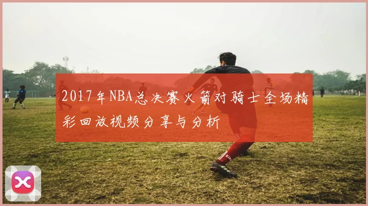2017年NBA总决赛火箭对骑士全场精彩回放视频分享与分析
