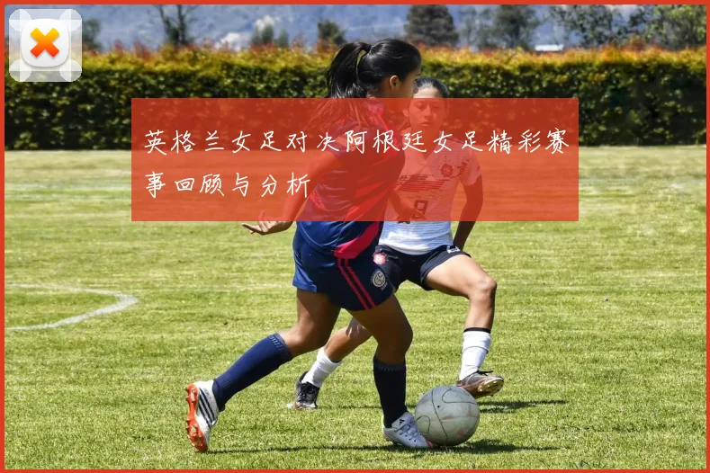 英格兰女足对决阿根廷女足精彩赛事回顾与分析