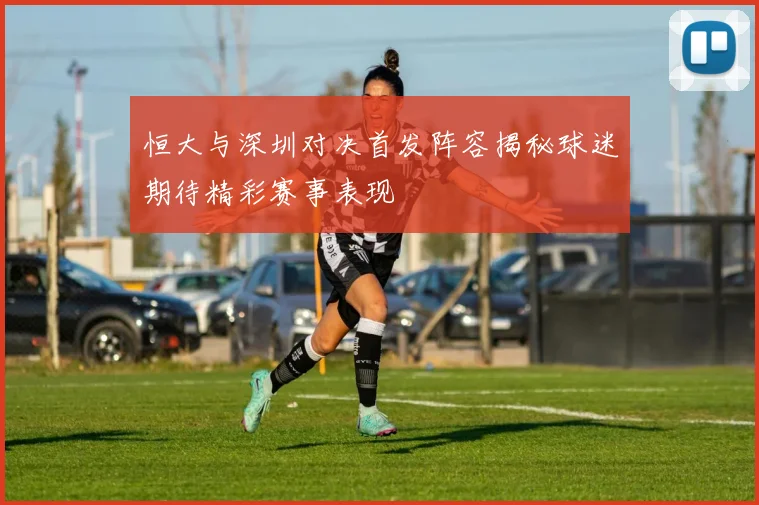 恒大与深圳对决首发阵容揭秘球迷期待精彩赛事表现