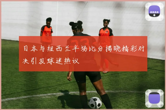 日本与纽西兰半场比分揭晓精彩对决引发球迷热议