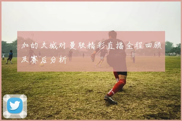 加的夫城对曼联精彩直播全程回顾及赛后分析