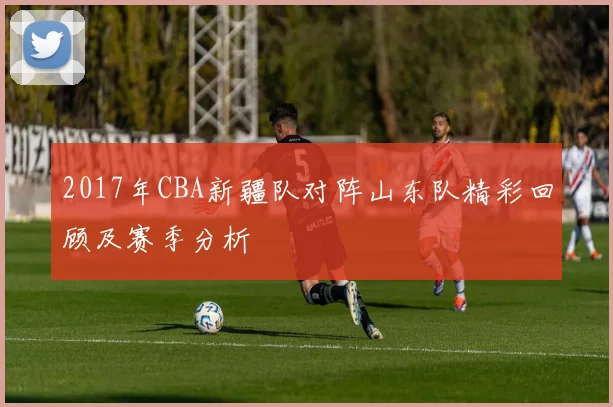 2017年CBA新疆队对阵山东队精彩回顾及赛季分析