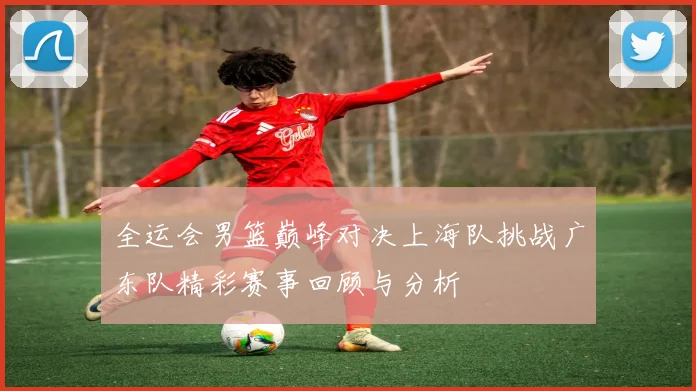 全运会男篮巅峰对决上海队挑战广东队精彩赛事回顾与分析