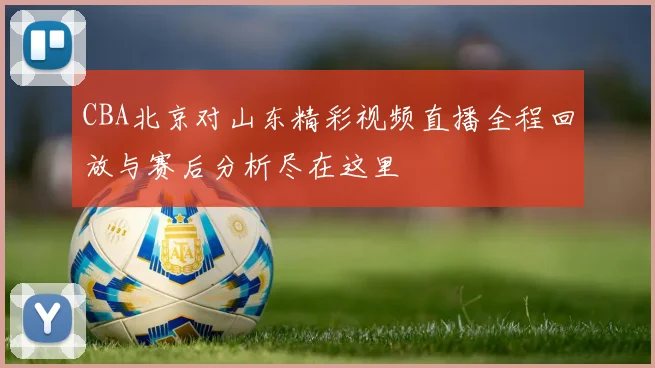 CBA北京对山东精彩视频直播全程回放与赛后分析尽在这里