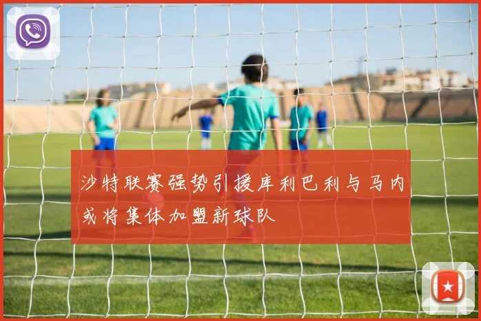 沙特联赛强势引援库利巴利与马内或将集体加盟新球队