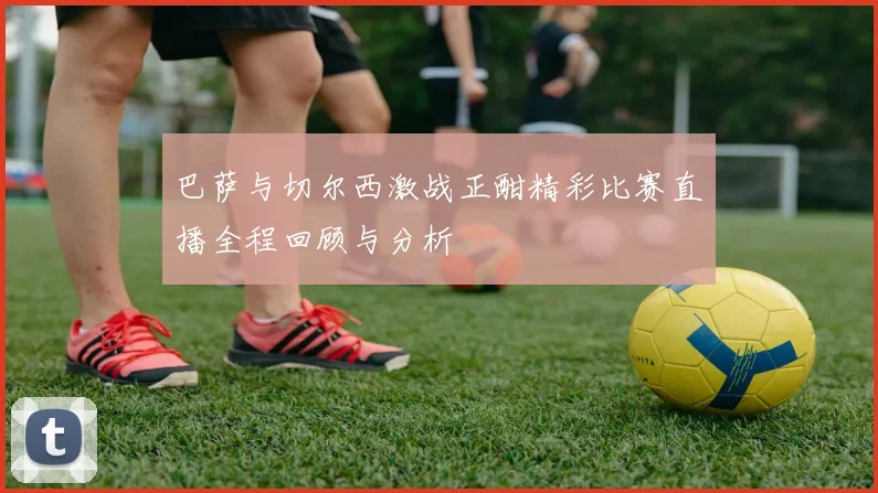 巴萨与切尔西激战正酣精彩比赛直播全程回顾与分析