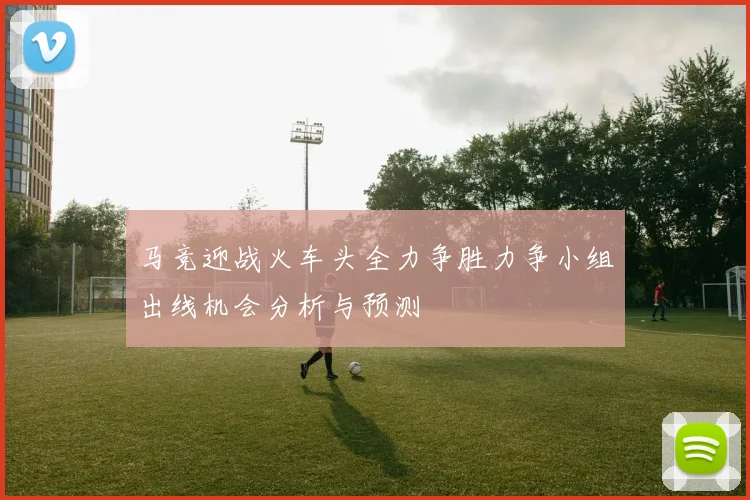 马竞迎战火车头全力争胜力争小组出线机会分析与预测