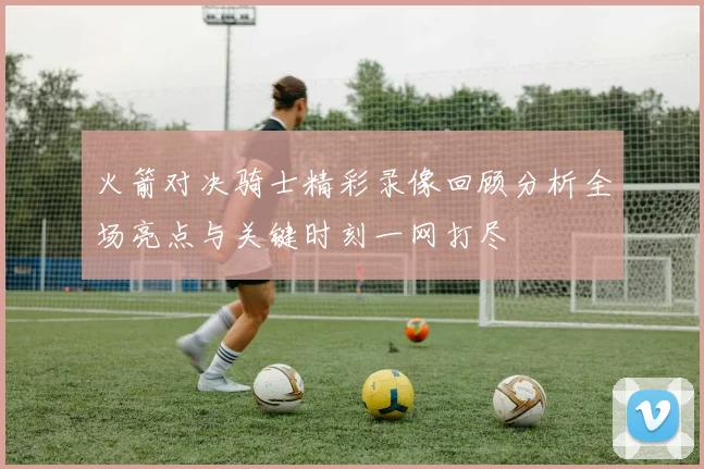 火箭对决骑士精彩录像回顾分析全场亮点与关键时刻一网打尽