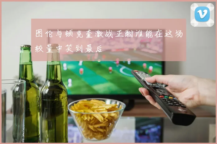 图伦与顿克奎激战正酣谁能在这场较量中笑到最后