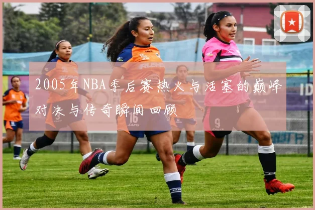 2005年NBA季后赛热火与活塞的巅峰对决与传奇瞬间回顾